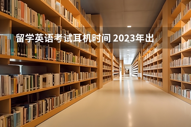 留学英语考试耳机时间 2023年出国留学雅思考试最新安排：1-6月份雅思考试考位及时间最新汇总