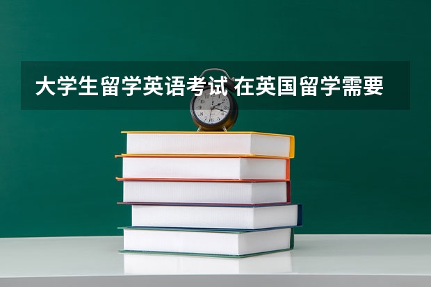 大学生留学英语考试 在英国留学需要参考的考试有哪些