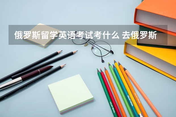 俄罗斯留学英语考试考什么 去俄罗斯留学需要考什么