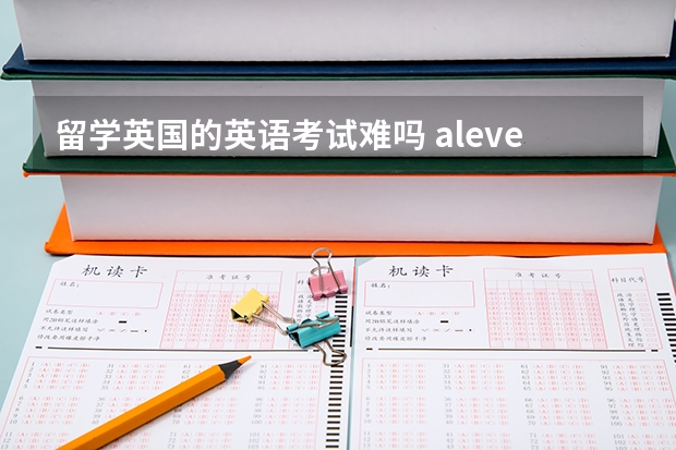 留学英国的英语考试难吗 alevel到底难度如何？