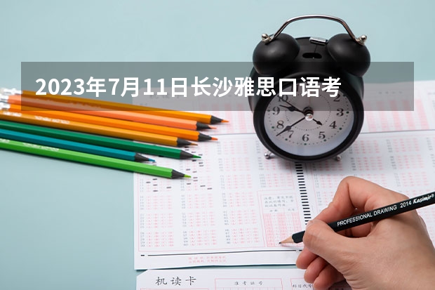 2023年7月11日长沙雅思口语考试安排（请问2023年8月雅思考试安排时间及报名截止日期汇总）