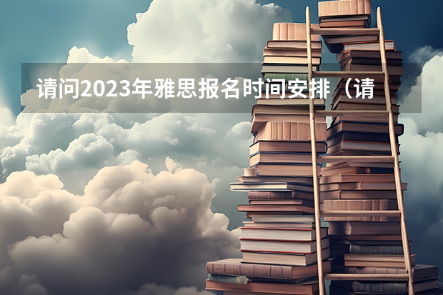 请问2023年雅思报名时间安排（请问2023年沈阳雅思报名日期）