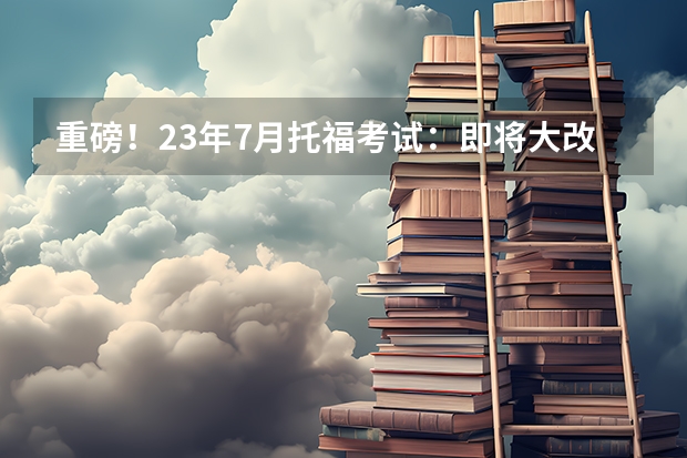 重磅！23年7月托福考试：即将大改革，换题型！时长缩短到2个小时！如何备考托福考试？