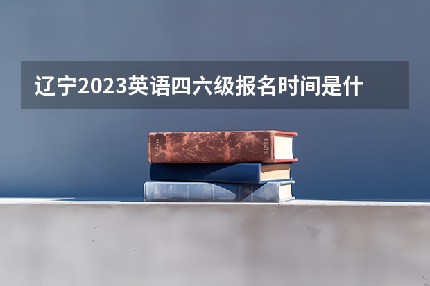 辽宁2023英语四六级报名时间是什么时候？