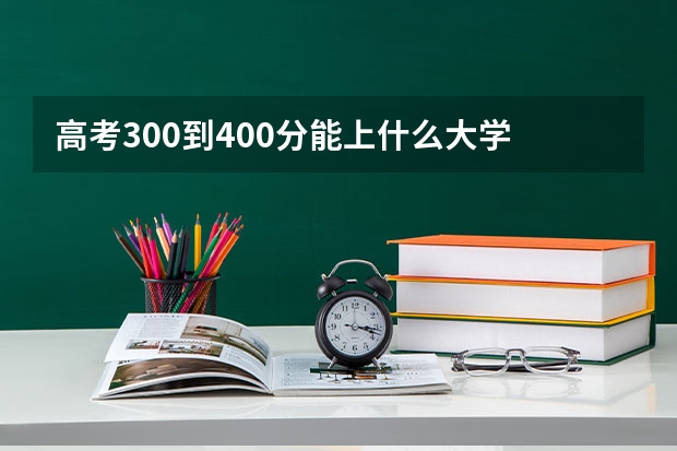 高考300到400分能上什么大学