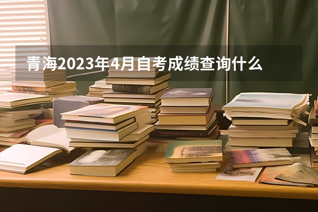 青海2023年4月自考成绩查询什么时候公布 怎么查分？