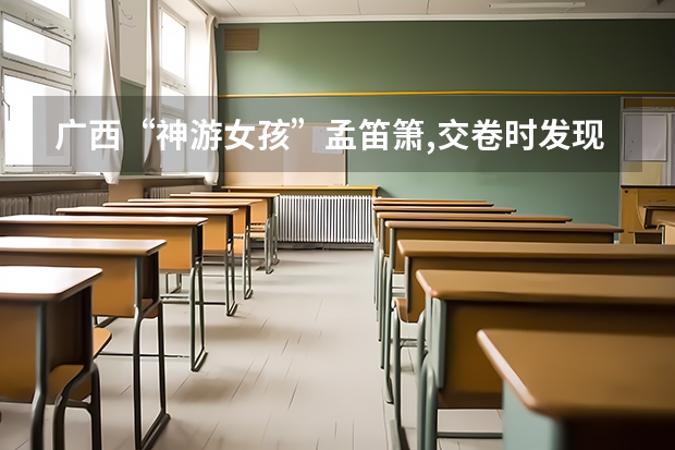 广西“神游女孩”孟笛箫,交卷时发现是在高考,后来考了多少分?