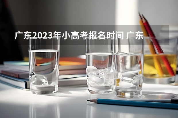 广东2023年小高考报名时间 广东2023年春季小高考时间