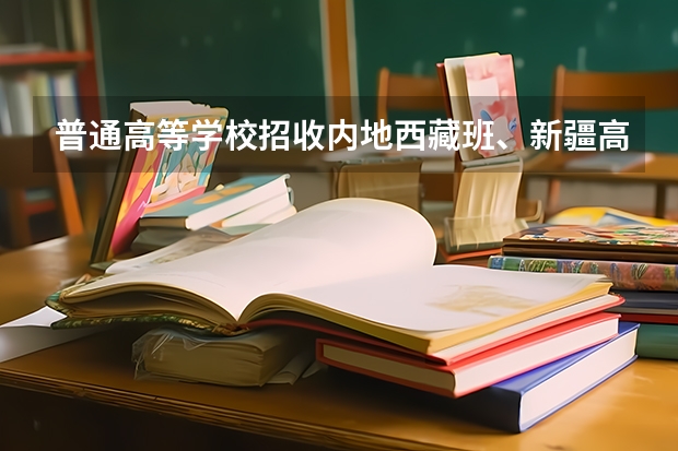 普通高等学校招收内地西藏班、新疆高中班学生工作管理规定的介绍（_灞一中内地西藏班中考录取分数线）