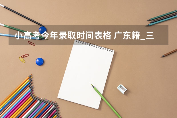 小高考今年录取时间表格 广东籍_三学生参加了小高考被录取,参加大高考后是否还可以报专科院校？