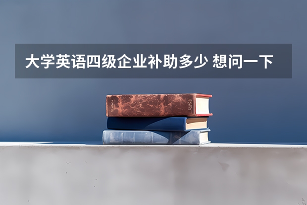 大学英语四级企业补助多少 想问一下英语四六级毕业以后究竟用处大吗？